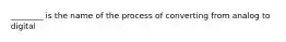 ________ is the name of the process of converting from analog to digital