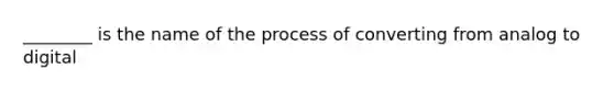 ________ is the name of the process of converting from analog to digital