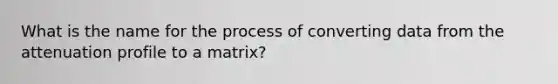 What is the name for the process of converting data from the attenuation profile to a matrix?