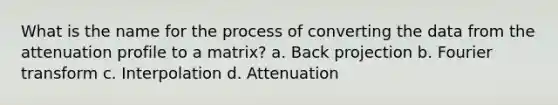 What is the name for the process of converting the data from the attenuation profile to a matrix? a. Back projection b. Fourier transform c. Interpolation d. Attenuation