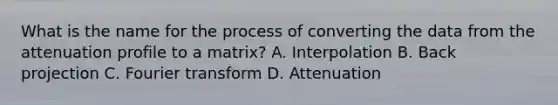 What is the name for the process of converting the data from the attenuation profile to a matrix? A. Interpolation B. Back projection C. Fourier transform D. Attenuation