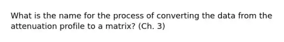 What is the name for the process of converting the data from the attenuation profile to a matrix? (Ch. 3)