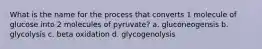 What is the name for the process that converts 1 molecule of glucose into 2 molecules of pyruvate? a. gluconeogensis b. glycolysis c. beta oxidation d. glycogenolysis