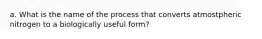 a. What is the name of the process that converts atmostpheric nitrogen to a biologically useful form?