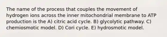 The name of the process that couples the movement of hydrogen ions across the inner mitochondrial membrane to ATP production is the A) citric acid cycle. B) glycolytic pathway. C) chemiosmotic model. D) Cori cycle. E) hydrosmotic model.