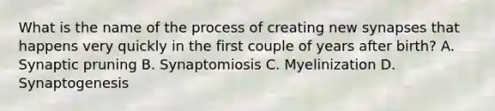 What is the name of the process of creating new synapses that happens very quickly in the first couple of years after birth? A. Synaptic pruning B. Synaptomiosis C. Myelinization D. Synaptogenesis