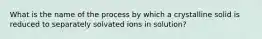 What is the name of the process by which a crystalline solid is reduced to separately solvated ions in solution?