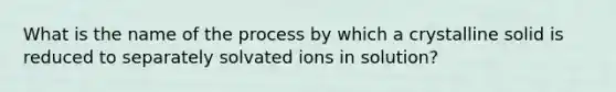 What is the name of the process by which a crystalline solid is reduced to separately solvated ions in solution?