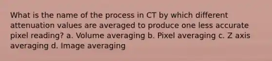 What is the name of the process in CT by which different attenuation values are averaged to produce one less accurate pixel reading? a. Volume averaging b. Pixel averaging c. Z axis averaging d. Image averaging