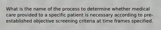 What is the name of the process to determine whether medical care provided to a specific patient is necessary according to pre-established objective screening criteria at time frames specified.