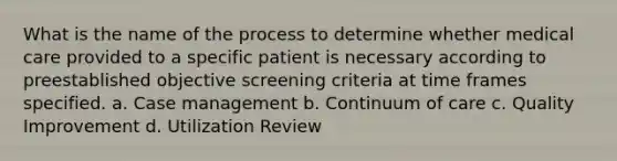 What is the name of the process to determine whether medical care provided to a specific patient is necessary according to preestablished objective screening criteria at time frames specified. a. Case management b. Continuum of care c. Quality Improvement d. Utilization Review