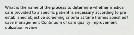 What is the name of the process to determine whether medical care provided to a specific patient is necessary according to pre-established objective screening criteria at time frames specified? case management Continuum of care quality improvement utilization review