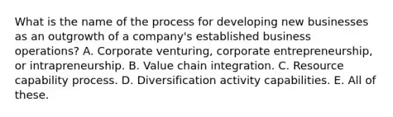 What is the name of the process for developing new businesses as an outgrowth of a company's established business operations? A. Corporate venturing, corporate entrepreneurship, or intrapreneurship. B. Value chain integration. C. Resource capability process. D. Diversification activity capabilities. E. All of these.