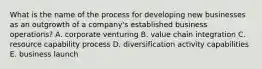 What is the name of the process for developing new businesses as an outgrowth of a company's established business operations? A. corporate venturing B. value chain integration C. resource capability process D. diversification activity capabilities E. business launch