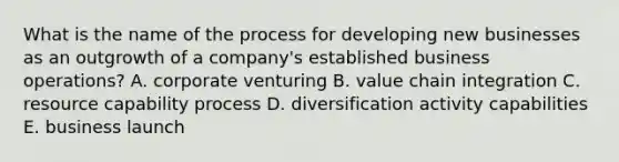 What is the name of the process for developing new businesses as an outgrowth of a company's established business operations? A. corporate venturing B. value chain integration C. resource capability process D. diversification activity capabilities E. business launch