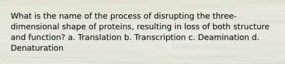 What is the name of the process of disrupting the three-dimensional shape of proteins, resulting in loss of both structure and function? a. Translation b. Transcription c. Deamination d. Denaturation