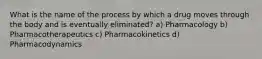 What is the name of the process by which a drug moves through the body and is eventually eliminated? a) Pharmacology b) Pharmacotherapeutics c) Pharmacokinetics d) Pharmacodynamics