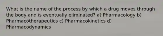 What is the name of the process by which a drug moves through the body and is eventually eliminated? a) Pharmacology b) Pharmacotherapeutics c) Pharmacokinetics d) Pharmacodynamics