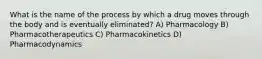 What is the name of the process by which a drug moves through the body and is eventually eliminated? A) Pharmacology B) Pharmacotherapeutics C) Pharmacokinetics D) Pharmacodynamics