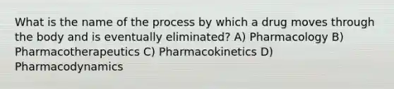 What is the name of the process by which a drug moves through the body and is eventually eliminated? A) Pharmacology B) Pharmacotherapeutics C) Pharmacokinetics D) Pharmacodynamics