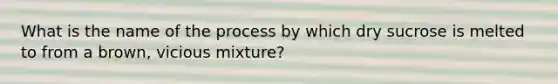 What is the name of the process by which dry sucrose is melted to from a brown, vicious mixture?