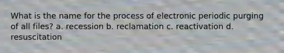 What is the name for the process of electronic periodic purging of all files? a. recession b. reclamation c. reactivation d. resuscitation