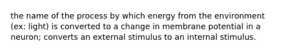 the name of the process by which energy from the environment (ex: light) is converted to a change in membrane potential in a neuron; converts an external stimulus to an internal stimulus.