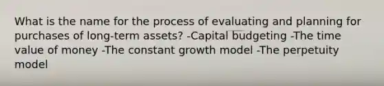 What is the name for the process of evaluating and planning for purchases of long-term assets? -Capital budgeting -The time value of money -The constant growth model -The perpetuity model