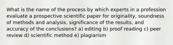 What is the name of the process by which experts in a profession evaluate a prospective scientific paper for originality, soundness of methods and analysis, significance of the results, and accuracy of the conclusions? a) editing b) proof reading c) peer review d) scientific method e) plagiarism