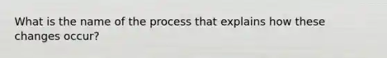 What is the name of the process that explains how these changes occur?