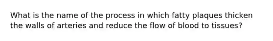 What is the name of the process in which fatty plaques thicken the walls of arteries and reduce the flow of blood to tissues?