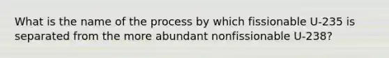 What is the name of the process by which fissionable U-235 is separated from the more abundant nonfissionable U-238?