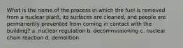 What is the name of the process in which the fuel is removed from a nuclear plant, its surfaces are cleaned, and people are permanently prevented from coming in contact with the building? a. nuclear regulation b. decommissioning c. nuclear chain reaction d. demolition