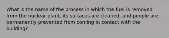 What is the name of the process in which the fuel is removed from the nuclear plant, its surfaces are cleaned, and people are permanently prevented from coming in contact with the building?