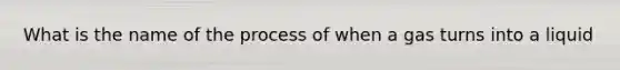 What is the name of the process of when a gas turns into a liquid