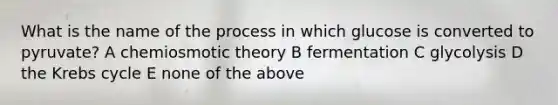 What is the name of the process in which glucose is converted to pyruvate? A chemiosmotic theory B fermentation C glycolysis D the Krebs cycle E none of the above