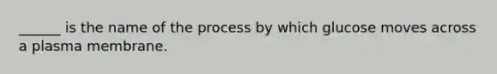 ______ is the name of the process by which glucose moves across a plasma membrane.