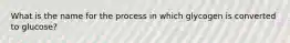 What is the name for the process in which glycogen is converted to glucose?