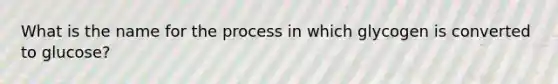 What is the name for the process in which glycogen is converted to glucose?