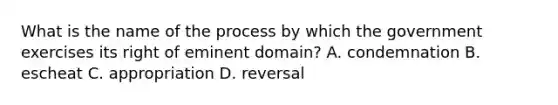 What is the name of the process by which the government exercises its right of eminent domain? A. condemnation B. escheat C. appropriation D. reversal