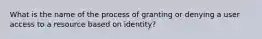 What is the name of the process of granting or denying a user access to a resource based on identity?