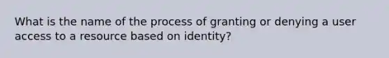 What is the name of the process of granting or denying a user access to a resource based on identity?