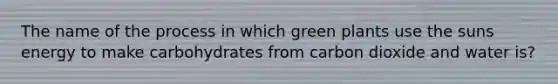 The name of the process in which green plants use the suns energy to make carbohydrates from carbon dioxide and water is?