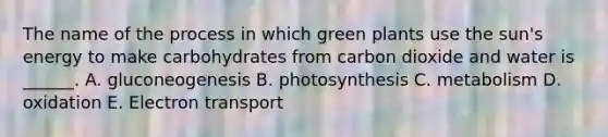 The name of the process in which green plants use the sun's energy to make carbohydrates from carbon dioxide and water is ______. A. gluconeogenesis B. photosynthesis C. metabolism D. oxidation E. Electron transport