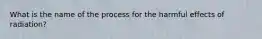 What is the name of the process for the harmful effects of radiation?