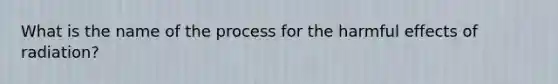 What is the name of the process for the harmful effects of radiation?