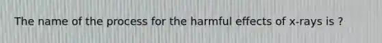 The name of the process for the harmful effects of x-rays is ?