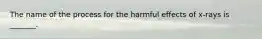 The name of the process for the harmful effects of x-rays is _______.