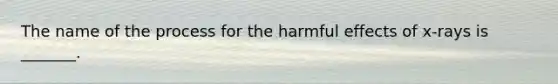 The name of the process for the harmful effects of x-rays is _______.