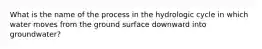 What is the name of the process in the hydrologic cycle in which water moves from the ground surface downward into groundwater?